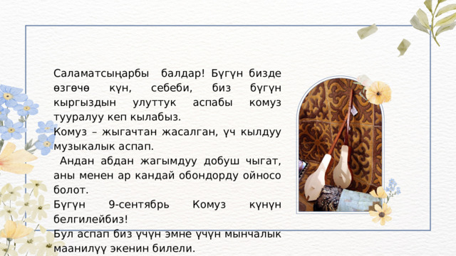 Саламатсыңарбы балдар! Бүгүн бизде өзгөчө күн, себеби, биз бүгүн кыргыздын улуттук аспабы комуз тууралуу кеп кылабыз. Комуз – жыгачтан жасалган, үч кылдуу музыкалык аспап.  Андан абдан жагымдуу добуш чыгат, аны менен ар кандай обондорду ойносо болот. Бүгүн 9-сентябрь Комуз күнүн белгилейбиз! Бул аспап биз үчүн эмне үчүн мынчалык маанилүү экенин билели. 