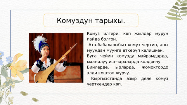 Комуздун тарыхы. Комуз илгери, көп жылдар мурун пайда болгон.  Ата-бабаларыбыз комуз чертип, аны муундан муунга өткөрүп келишкен. Буга чейин комузду майрамдарда, маанилүү иш-чараларда колдончу. Бийлерде, ырларда, жомоктордо элди коштоп жүрчү.  Кыргызстанда азыр деле комуз черткендер көп. 