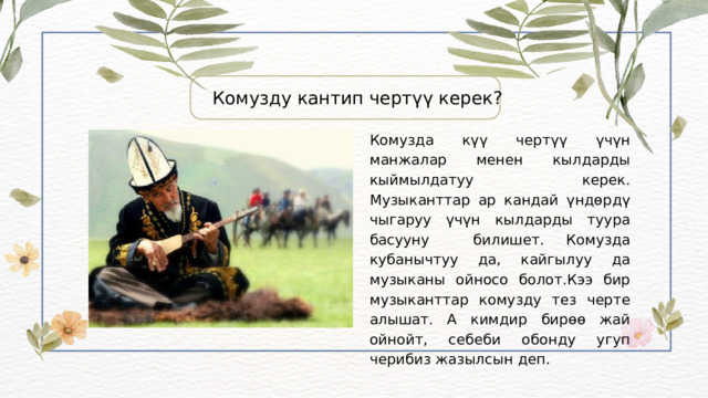 Комузду кантип чертүү керек? Комузда күү чертүү үчүн манжалар менен кылдарды кыймылдатуу керек. Музыканттар ар кандай үндөрдү чыгаруу үчүн кылдарды туура басууну билишет. Комузда кубанычтуу да, кайгылуу да музыканы ойносо болот.Кээ бир музыканттар комузду тез черте алышат. А кимдир бирөө жай ойнойт, себеби обонду угуп черибиз жазылсын деп. 