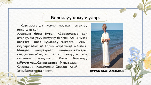 Белгилүү комузчулар.  Кыргызстанда комуз черткен атактуу инсандар көп. Алардын бири Нурак Абдрахманов деп аталчу. Ал улуу комузчу болгон. Ал комузга көптөгөн кооз күүлөрдү чыгарган. Анын күүлөрү азыр да элдин жүрөгүндө жашайт. Мындай комузчулар маданиятыбызды, каада-салтыбызды сактап калууга чоң салымын кошушат. Дагы белгилүү комузчулардын катарына:  Токтогул Сатылганов, Муратаалы Күрөңкеев, Карамолдо Орозов, Атай Огомбаевтер да кирет. НУРАК АБДРАХМАНОВ 