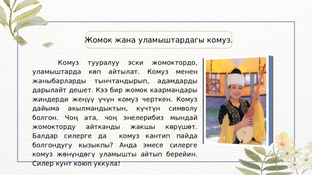 Жомок жана уламыштардагы комуз.  Комуз тууралуу эски жомоктордо, уламыштарда көп айтылат. Комуз менен жаныбарларды тынчтандырып, адамдарды дарылайт дешет. Кээ бир жомок каармандары жиндерди жеңүү үчүн комуз черткен. Комуз дайыма акылмандыктын, күчтүн символу болгон. Чоң ата, чоң энелерибиз мындай жомокторду айтканды жакшы көрүшөт. Балдар силерге да комуз кантип пайда болгондугу кызыкпы? Анда эмесе силерге комуз жөнүндөгү уламышты айтып берейин. Силер кунт коюп уккула! 