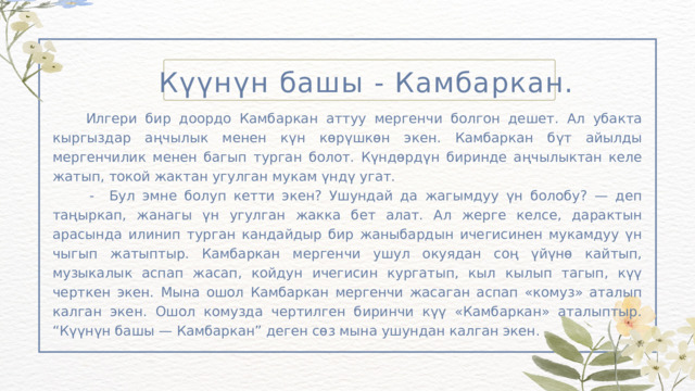 Күүнүн башы - Камбаркан.  Илгери бир доордо Камбаркан аттуу мергенчи болгон дешет. Ал убакта кыргыздар аңчылык менен күн көрүшкөн экен. Камбаркан бүт айылды мергенчилик менен багып турган болот. Күндөрдүн биринде аңчылыктан келе жатып, токой жактан угулган мукам үндү угат.  - Бул эмне болуп кетти экен? Ушундай да жагымдуу үн болобу? — деп таңыркап, жанагы үн угулган жакка бет алат. Ал жерге келсе, дарактын арасында илинип турган кандайдыр бир жаныбардын ичегисинен мукамдуу үн чыгып жатыптыр. Камбаркан мергенчи ушул окуядан соң үйүнө кайтып, музыкалык аспап жасап, койдун ичегисин кургатып, кыл кылып тагып, күү черткен экен. Мына ошол Камбаркан мергенчи жасаган аспап «комуз» аталып калган экен. Ошол комузда чертилген биринчи күү «Камбаркан» аталыптыр. “Күүнүн башы — Камбаркан” деген сөз мына ушундан калган экен. 