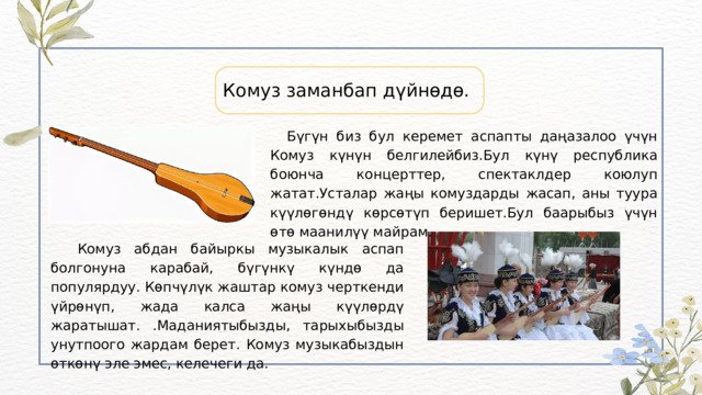Комуз заманбап дүйнөдө.  Бүгүн биз бул керемет аспапты даңазалоо үчүн Комуз күнүн белгилейбиз.Бул күнү республика боюнча концерттер, спектаклдер коюлуп жатат.Усталар жаңы комуздарды жасап, аны туура күүлөгөндү көрсөтүп беришет.Бул баарыбыз үчүн өтө маанилүү майрам.  Комуз абдан байыркы музыкалык аспап болгонуна карабай, бүгүнкү күндө да популярдуу. Көпчүлүк жаштар комуз черткенди үйрөнүп, жада калса жаңы күүлөрдү жаратышат. .Маданиятыбызды, тарыхыбызды унутпоого жардам берет. Комуз музыкабыздын өткөнү эле эмес, келечеги да. 