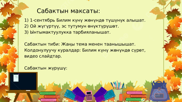 Сабактын максаты: 1) 1-сентябрь Билим күнү жөнүндө түшүнүк алышат. 2) Ой жүгүртүү, эс тутумун өнүктүрүшөт. 3) Ынтымактуулукка тарбияланышат. Сабактын тиби : Жаңы тема менен таанышышат. Колдонулуучу куралдар: Билим күнү жөнүндө сүрөт, видео слайдтар. Сабактын жүрүшү: 