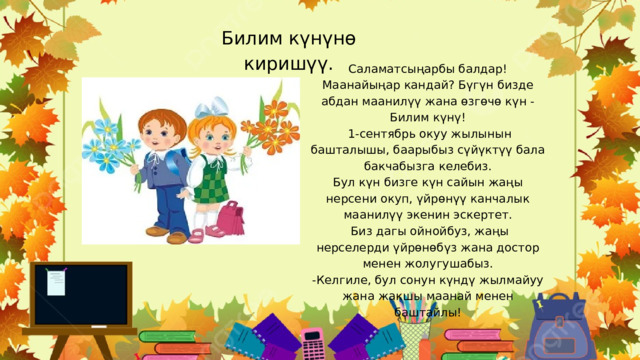 Билим күнүнө киришүү. Саламатсыңарбы балдар! Маанайыңар кандай? Бүгүн бизде абдан маанилүү жана өзгөчө күн - Билим күнү!  1-сентябрь окуу жылынын башталышы, баарыбыз сүйүктүү бала бакчабызга келебиз. Бул күн бизге күн сайын жаңы нерсени окуп, үйрөнүү канчалык маанилүү экенин эскертет.  Биз дагы ойнойбуз, жаңы нерселерди үйрөнөбүз жана достор менен жолугушабыз. -Келгиле, бул сонун күндү жылмайуу жана жакшы маанай менен баштайлы! 