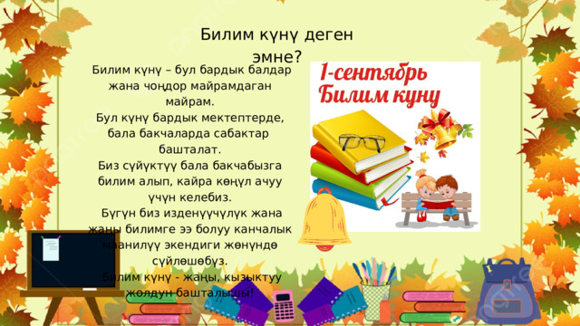 Билим күнү деген эмне?  Билим күнү – бул бардык балдар жана чоңдор майрамдаган майрам. Бул күнү бардык мектептерде, бала бакчаларда сабактар ​​башталат. Биз сүйүктүү бала бакчабызга билим алып, кайра көңүл ачуу үчүн келебиз.  Бүгүн биз изденүүчүлүк жана жаңы билимге ээ болуу канчалык маанилүү экендиги жөнүндө сүйлөшөбүз.  Билим күнү - жаңы, кызыктуу жолдун башталышы! 