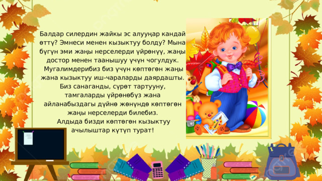 Балдар силердин жайкы эс алууңар кандай өттү? Эмнеси менен кызыктуу болду? Мына бүгүн эми жаңы нерселерди үйрөнүү, жаңы достор менен таанышуу үчүн чогулдук.  Мугалимдерибиз биз үчүн көптөгөн жаңы жана кызыктуу иш-чараларды даярдашты. Биз санаганды, сүрөт тартууну, тамгаларды үйрөнөбүз жана айланабыздагы дүйнө жөнүндө көптөгөн жаңы нерселерди билебиз.  Алдыда бизди көптөгөн кызыктуу ачылыштар күтүп турат! 