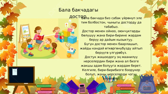 Бала бакчадагы достор .  Бала бакчада биз сабак үйрөнүп эле тим болбостон, чыныгы досторду да табабыз. Достор менен ойноо, оюнчуктарды бөлүшүү жана бири-бирине жардам берүү ар дайым кызыктуу. Бүгүн достор менен баарлашып, жайды кандай өткөргөнүбүздү айтып берүүгө үлгүрөбүз. Достук жашоодогу эң маанилүү нерселердин бири жана ал бизге жакшы адам болууга жардам берет. Келгиле, бири-бирибизге боорукер болуп, жаңы нерселерди чогуу үйрөнөлү! 