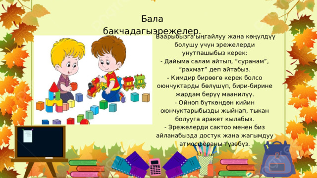 Бала бакчадагыэрежелер.  Баарыбызга ыңгайлуу жана көңүлдүү болушу үчүн эрежелерди унутпашыбыз керек: - Дайыма салам айтып, “суранам”, “рахмат” деп айтабыз. - Кимдир бирөөгө керек болсо оюнчуктарды бөлүшүп, бири-бирине жардам берүү маанилүү. - Ойноп бүткөндөн кийин оюнчуктарыбызды жыйнап, тыкан болууга аракет кылабыз. - Эрежелерди сактоо менен биз айланабызда достук жана жагымдуу атмосфераны түзөбүз. 