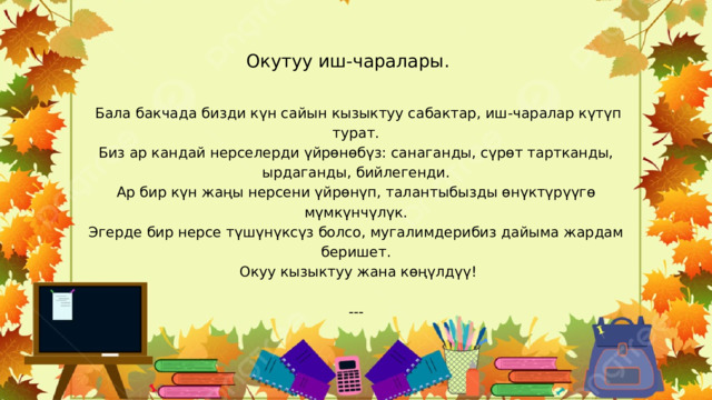 Окутуу иш-чаралары.  Бала бакчада бизди күн сайын кызыктуу сабактар, иш-чаралар күтүп турат. Биз ар кандай нерселерди үйрөнөбүз: санаганды, сүрөт тартканды, ырдаганды, бийлегенди. Ар бир күн жаңы нерсени үйрөнүп, талантыбызды өнүктүрүүгө мүмкүнчүлүк. Эгерде бир нерсе түшүнүксүз болсо, мугалимдерибиз дайыма жардам беришет.  Окуу кызыктуу жана көңүлдүү! --- 