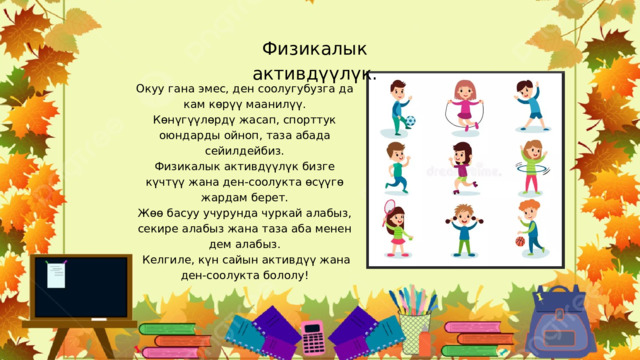 Физикалык активдүүлүк. Окуу гана эмес, ден соолугубузга да кам көрүү маанилүү. Көнүгүүлөрдү жасап, спорттук оюндарды ойноп, таза абада сейилдейбиз. Физикалык активдүүлүк бизге күчтүү жана ден-соолукта өсүүгө жардам берет. Жөө басуу учурунда чуркай алабыз, секире алабыз жана таза аба менен дем алабыз.  Келгиле, күн сайын активдүү жана ден-соолукта бололу! 