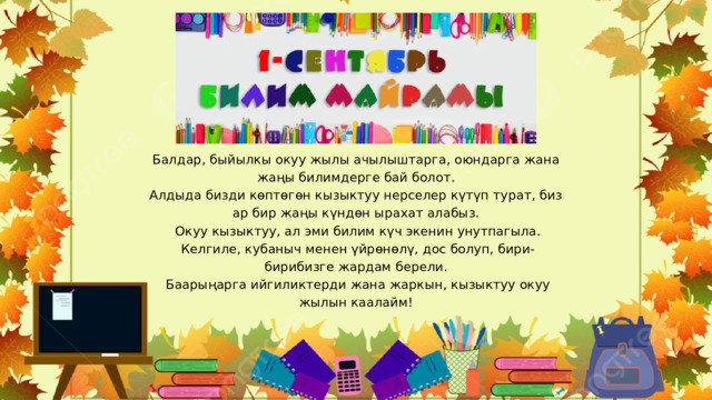 Балдар, быйылкы окуу жылы ачылыштарга, оюндарга жана жаңы билимдерге бай болот. Алдыда бизди көптөгөн кызыктуу нерселер күтүп турат, биз ар бир жаңы күндөн ырахат алабыз.  Окуу кызыктуу, ал эми билим күч экенин унутпагыла.  Келгиле, кубаныч менен үйрөнөлү, дос болуп, бири-бирибизге жардам берели.  Баарыңарга ийгиликтерди жана жаркын, кызыктуу окуу жылын каалайм! 