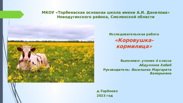 МКОУ «Торбеевская основная школа имени А.И. Данилова»  Новодугинского района, Смоленской области    Исследовательская работа «Коровушка-кормилица»   Выполнил: ученик 4 класса Абдуллоев Хабиб Руководитель: Васильева Маргарита Валерьевна    д.Торбеево 2023 год   