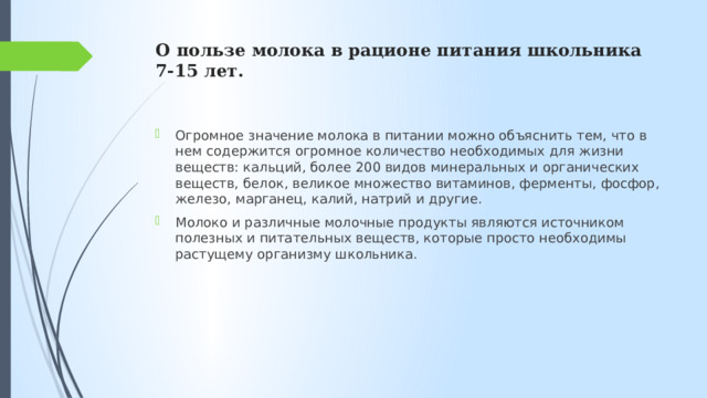 О пользе молока в рационе питания школьника 7-15 лет.   Огромное значение молока в питании можно объяснить тем, что в нем содержится огромное количество необходимых для жизни веществ: кальций, более 200 видов минеральных и органических веществ, белок, великое множество витаминов, ферменты, фосфор, железо, марганец, калий, натрий и другие. Молоко и различные молочные продукты являются источником полезных и питательных веществ, которые просто необходимы растущему организму школьника. 