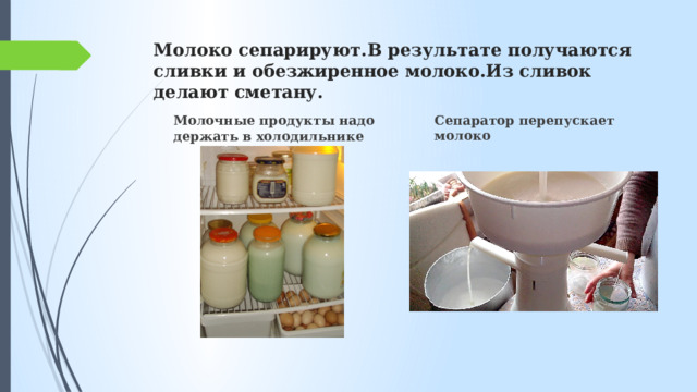 Молоко сепарируют.В результате получаются сливки и обезжиренное молоко.Из сливок делают сметану. Сепаратор перепускает молоко Молочные продукты надо держать в холодильнике 