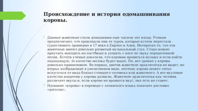 Происхождение и история одомашнивания коровы.   Данные животные стали домашними еще тысячи лет назад. Ученые предполагают, что произошли они от туров, которые кстати перестали существовать примерно в 17 веке в Европе и Азии. Интересно то, что эти животные имеют довольно развитый музыкальный слух. Стадо можно приучить выходить на пастбище и уходить с него по звуку определенной песни. Кстати ученые доказали, что коровам нравиться музыка и если найти подходящую, то качество молока будет выше. Но, вот зрение у коровы довольно примитивное. Во-первых, цветов животное практически не видит, во-вторых изображение в увеличенном виде, поэтому корова может легко испугаться от вида близко стоящего человека или животного. А вот вкусовые качества напротив у коровы развиты. Животное практически как человек различает вкусы и, если корове не нравится вкус, она есть не станет. Название «корова» в переводе с латинского языка означает дословно «рогатая». 