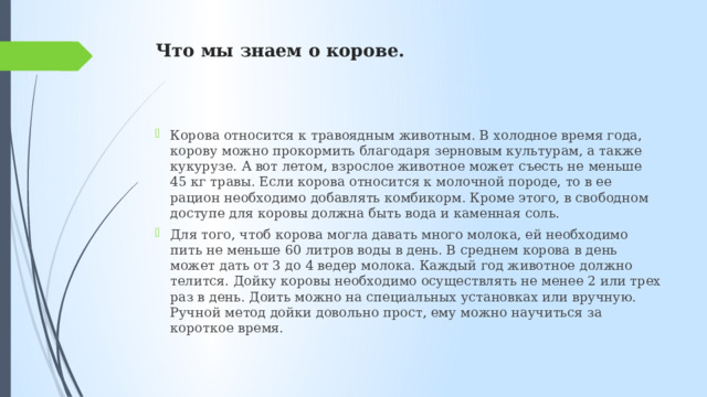 Что мы знаем о корове. Корова относится к травоядным животным. В холодное время года, корову можно прокормить благодаря зерновым культурам, а также кукурузе. А вот летом, взрослое животное может съесть не меньше 45 кг травы. Если корова относится к молочной породе, то в ее рацион необходимо добавлять комбикорм. Кроме этого, в свободном доступе для коровы должна быть вода и каменная соль. Для того, чтоб корова могла давать много молока, ей необходимо пить не меньше 60 литров воды в день. В среднем корова в день может дать от 3 до 4 ведер молока. Каждый год животное должно телится. Дойку коровы необходимо осуществлять не менее 2 или трех раз в день. Доить можно на специальных установках или вручную. Ручной метод дойки довольно прост, ему можно научиться за короткое время. 