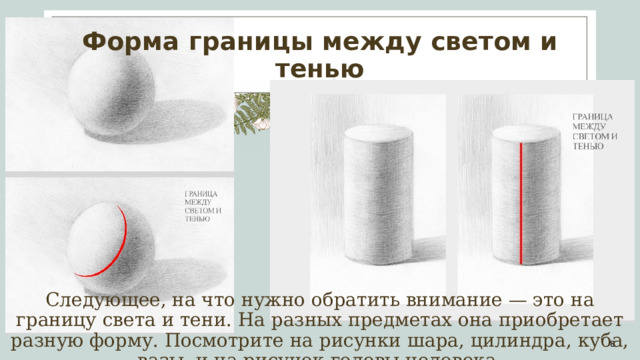 Форма границы между светом и тенью Следующее, на что нужно обратить внимание — это на границу света и тени. На разных предметах она приобретает разную форму. Посмотрите на рисунки шара, цилиндра, куба, вазы, и на рисунок головы человека. 1 1 