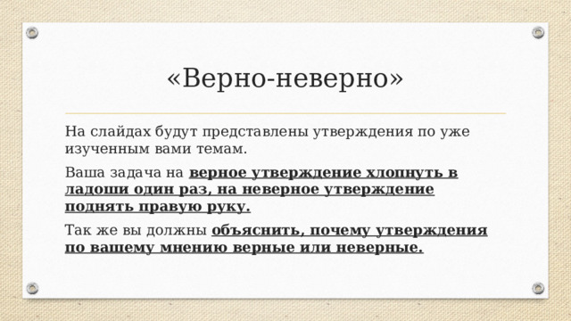 «Верно-неверно» На слайдах будут представлены утверждения по уже изученным вами темам. Ваша задача на верное утверждение хлопнуть в ладоши один раз, на неверное утверждение поднять правую руку. Так же вы должны объяснить, почему утверждения по вашему мнению верные или неверные.  