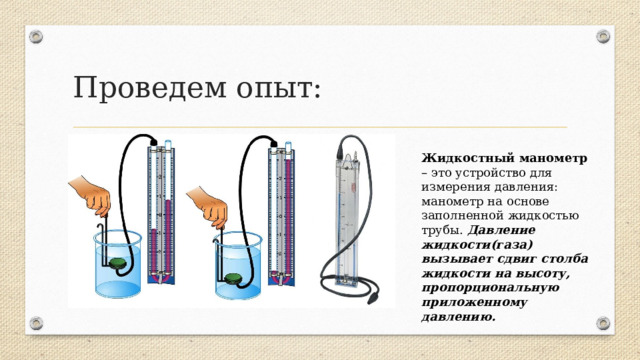 Проведем опыт: Жидкостный манометр – это устройство для измерения давления: манометр на основе заполненной жидкостью трубы. Давление жидкости(газа) вызывает сдвиг столба жидкости на высоту, пропорциональную приложенному давлению.  