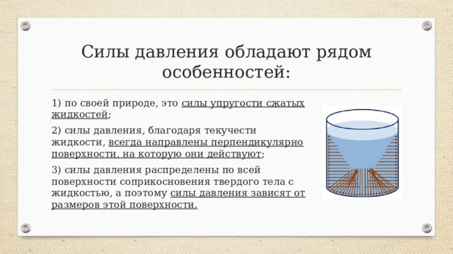 Силы давления обладают рядом особенностей: 1) по своей природе, это силы упругости сжатых жидкостей ; 2) силы давления, благодаря текучести жидкости, всегда направлены перпендикулярно поверхности, на которую они действуют ; 3) силы давления распределены по всей поверхности соприкосновения твердого тела с жидкостью, а поэтому силы давления зависят от размеров этой поверхности.  