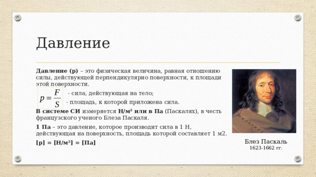 Давление Давление (p) – это физическая величина, равная отношению силы, действующей перпендикулярно поверхности, к площади этой поверхности.  - сила, действующая на тело;  - площадь, к которой приложена сила. В системе СИ измеряется Н/м² или в Па (Паскалях), в честь французского ученого Блеза Паскаля. 1 Па – это давление, которое производит сила в 1 Н, действующая на поверхность, площадь которой составляет 1 м2. [p] = [Н/м²] = [Па] Блез Паскаль 1623-1662 гг.  