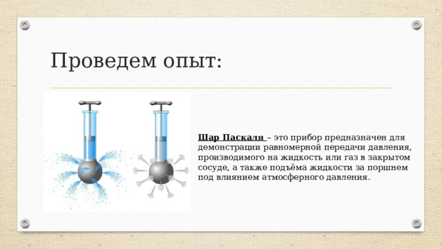 Проведем опыт: Шар Паскаля – это прибор предназначен для демонстрации равномерной передачи давления, производимого на жидкость или газ в закрытом сосуде, а также подъёма жидкости за поршнем под влиянием атмосферного давления.  