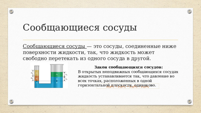 Сообщающиеся сосуды Сообщающиеся сосуды — это сосуды, соединенные ниже поверхности жидкости, так, что жидкость может свободно перетекать из одного сосуда в другой. Закон сообщающихся сосудов: В открытых неподвижных сообщающихся сосудах жидкость устанавливается так, что давление во всех точках, расположенных в одной горизонтальной плоскости, одинаково.  