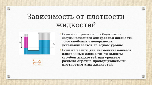 Зависимость от плотности жидкостей Если в неподвижных сообщающихся сосудах находится  однородная   жидкость , то ее  свободная поверхность устанавливается на одном уровне . Если же налиты  две несмешивающиеся однородные жидкости , то  высоты столбов жидкостей над уровнем раздела обратно пропорциональны плотностям этих жидкостей .  