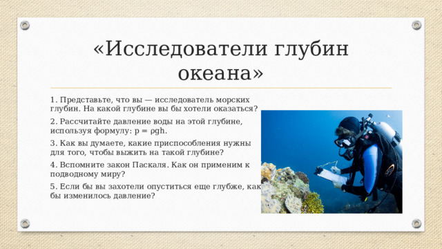 «Исследователи глубин океана» 1. Представьте, что вы — исследователь морских глубин. На какой глубине вы бы хотели оказаться? 2. Рассчитайте давление воды на этой глубине, используя формулу: p = ρgh . 3. Как вы думаете, какие приспособления нужны для того, чтобы выжить на такой глубине? 4. Вспомните закон Паскаля. Как он применим к подводному миру? 5. Если бы вы захотели опуститься еще глубже, как бы изменилось давление?    