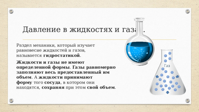Давление в жидкостях и газах. Раздел механики, который изучает равновесие жидкостей и газов, называется  гидростатикой . Жидкости   и газы   не имеют определенной формы . Газы равномерно заполняют весь предоставленный им объем . А  жидкости  принимают форму  того  сосуда , в котором они находятся, сохраняя  при этом  свой   объем .  