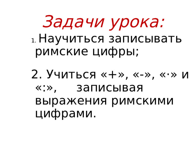  Задачи урока: 1. Научиться записывать римские цифры; 2. Учиться «+», «-», «·» и «:», записывая выражения римскими цифрами. 