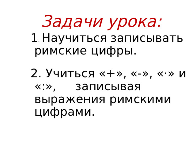  Задачи урока: 1 . Научиться записывать римские цифры. 2. Учиться «+», «-», «·» и «:», записывая выражения римскими цифрами. 