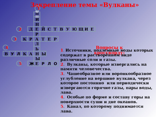 Закрепление темы «Вулканы» 1 М ММ И Н 2 Е И Е Й С Т В Д У Ю Щ Р 3 К Т Е А Р Р Л Вопросы к кроссворду: 4 Ь 1 . Источники, подземные воды которых содержат в растворённом виде различные соли и газы. 2 . Вулканы, которые извергались на памяти человечества. 3 . Чашеобразное или воронкообразное углубление на вершине вулкана, через которое постоянно или  периодически извергаются горячие газы, пары воды, лава. 4 . Особые по форме и составу горы на поверхности суши и дне океанов. 5 . Канал, по которому поднимается лава.  Л В У К Н Ы А Ы Е Ж О Л Р 5 