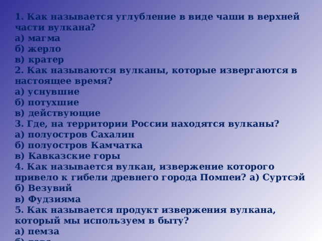 1. Как называется углубление в виде чаши в верхней части вулкана? а) магма б) жерло в) кратер 2. Как называются вулканы, которые извергаются в настоящее время? а) уснувшие б) потухшие в) действующие 3. Где, на территории России находятся вулканы? а) полуостров Сахалин б) полуостров Камчатка в) Кавказские горы 4. Как называется вулкан, извержение которого привело к гибели древнего города Помпеи? а) Суртсэй б) Везувий в) Фудзияма 5. Как называется продукт извержения вулкана, который мы используем в быту? а) пемза б) лава в) пепел 