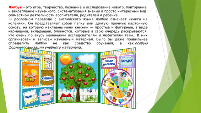 Лэпбук   – это игра, творчество, познание и исследование нового, повторение и закрепление изученного, систематизация знаний и просто интересный вид совместной деятельности воспитателя, родителей и ребёнка.    В дословном переводе с английского языка лэпбук означает «книга на коленях». Он представляет собой папку или другую прочную картонную основу, на которую наклеены мини книжки — простые и фигурные, в виде кармашков, вкладышей, блокнотов, которые в свою очередь раскрываются, что очень по вкусу маленьким исследователям и любителям тайн.  В них организован и записан изучаемый материал. Было бы даже правильнее определить лэпбук не как средство обучения, а как  особую форму организации учебного материала . 