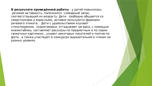 В результате проведённой работы   у детей повысилась  речевая активность, пополнился  словарный запас, соответствующий их возрасту. Дети   свободно общаются со сверстниками и взрослыми, активно пользуются формами речевого этикета . Дети с удовольствием изучают стихотворения, скороговорки, отгадывают загадки, с помощью мнемотаблиц составляют рассказы по предметным и по серии сюжетных картинкок., узнают некоторых писателей и поэтов по фото, а также участвуют в конкурсах выразительного чтения на разных уровнях. 