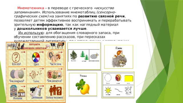 Мнемотехника – в переводе с греческого   «искусство запоминания» . Использование мнемотаблиц  (сенсорно-графических схем)  на занятиях по  развитию связной речи , позволяет детям эффективнее воспринимать и перерабатывать зрительную  информацию , так как наглядный материал у  дошкольников усваивается лучше .   Их использую : для обогащения словарного запаса, при обучении составлению рассказов, при пересказах художественной литературы, при отгадывании и загадывании загадок, при заучивании стихов и скороговорок. 