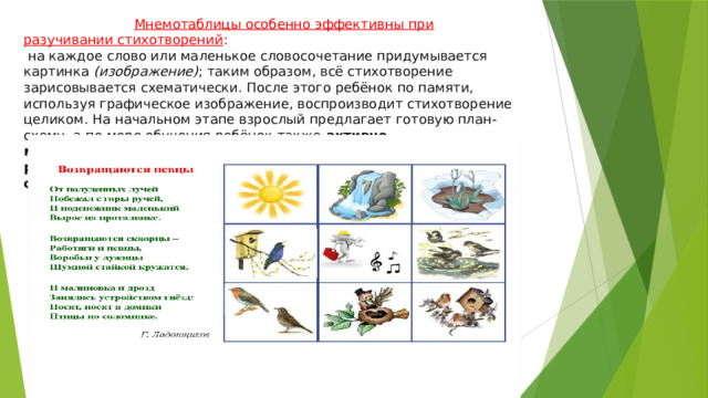  Мнемотаблицы особенно эффективны при разучивании стихотворений :  на каждое слово или маленькое словосочетание придумывается картинка  (изображение) ; таким образом, всё стихотворение зарисовывается схематически. После этого ребёнок по памяти, используя графическое изображение, воспроизводит стихотворение целиком. На начальном этапе взрослый предлагает готовую план-схему, а по мере обучения ребёнок также  активно может включаться в процесс создания своей схемы. Даже ребёнку с плохой памятью намного проще запомнить стихотворение с помощью таких таблиц. 