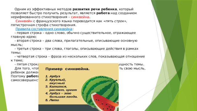 Одним из эффективных методов  развития речи ребенка , который позволяет быстро получить результат, является  работа  над созданием нерифмованного стихотворения – синквейна .  Синквейн с французского языка переводится как  «пять строк» , пятистрочная строфа стихотворения.   Правила составления синквейна : - первая строка – одно слово, обычно существительное, отражающее главную идею; - вторая строка – два слова, прилагательные, описывающие основную мысль; - третья строка – три слова, глаголы, описывающие действия в рамках темы; - четвертая строка – фраза из нескольких слов, показывающая отношение к теме; - пятая строка – слова, связанные с первым, отражающие сущность темы. Для того, чтобы наиболее правильно, полно и точно выразить свою мысль, ребенок должен иметь достаточно лексический запас. Поэтому  работа  начинается с уточнения, расширения и самосовершенствования словаря. 