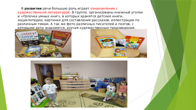 В  развитии  речи большую роль играет ознакомление с художественной литературой. В группе организованы книжный уголок и  «Полочка умных книг» , в которых хранятся детские книги, энциклопедии, картинки для составления рассказов, иллюстрации по различным темам. А так же фото различных писателей и поэтов, с которыми дети знакомятся, изучая художественные произведения. 