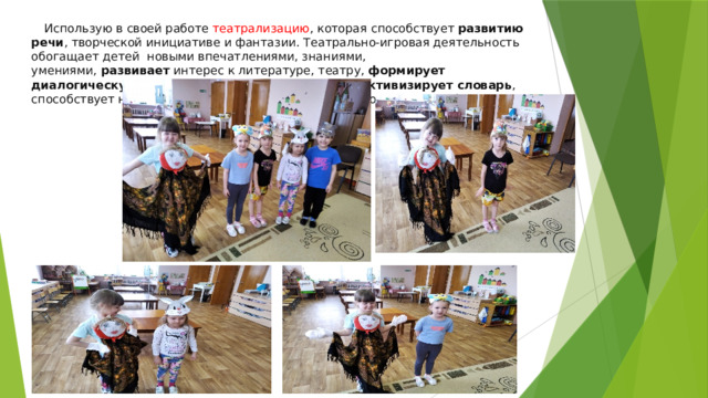 Использую в своей работе театрализацию , которая способствует  развитию речи , творческой инициативе и фантазии. Театрально-игровая деятельность обогащает детей новыми впечатлениями, знаниями, умениями,  развивает  интерес к литературе, театру,  формирует диалогическую , эмоционально-насыщенную речь,  активизирует словарь , способствует нравственно-эстетическому воспитанию каждого ребёнка. 