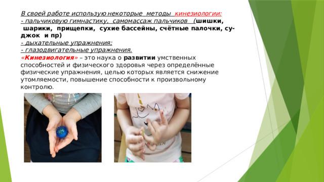 В своей работе использую некоторые методы кинезиологии: - пальчиковую гимнастику, самомассаж пальчиков ( шишки,  шарики,  прищепки,  сухие бассейны, счётные палочки, су-джок и пр) - дыхательные упражнения; - глазодвигательные упражнения. « Кинезиология »   – это наука о  развитии  умственных способностей и физического здоровья через определённые физические упражнения, целью которых является снижение утомляемости, повышение способности к произвольному контролю.   