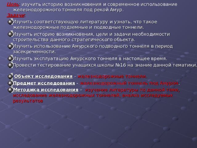 Цель : изучить историю возникновения и современное использование железнодорожного тоннеля под рекой Амур. Задачи : Изучить соответствующую литературу и узнать, что такое железнодорожные подземные и подводные тоннели. Изучить историю возникновения, цели и задачи необходимости строительства данного стратегического объекта. Изучить использование Амурского подводного тоннеля в период засекреченности. Изучить эксплуатацию Амурского тоннеля в настоящее время. Провести тестирование учащихся школы №16 на знание данной тематики.  Объект исследования  - железнодорожные тоннели. Предмет исследования - железнодорожный тоннель под Амуром . Методика исследования – изучение литературы по данной теме, исследование железнодорожных тоннелей, анализ исследуемых результатов 