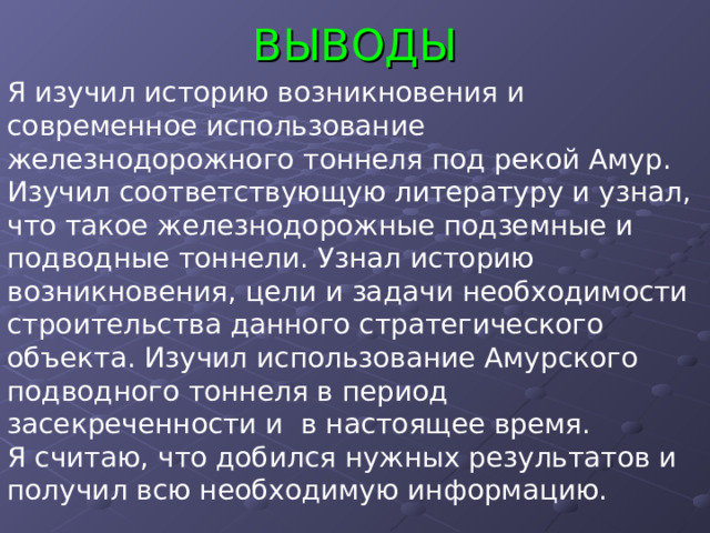 ВЫВОДЫ Я изучил историю возникновения и современное использование железнодорожного тоннеля под рекой Амур. Изучил соответствующую литературу и узнал, что такое железнодорожные подземные и подводные тоннели. Узнал историю возникновения, цели и задачи необходимости строительства данного стратегического объекта. Изучил использование Амурского подводного тоннеля в период засекреченности и в настоящее время. Я считаю, что добился нужных результатов и получил всю необходимую информацию. СПАСИБО ЗА ВНИМАНИЕ 