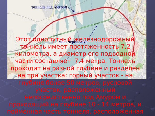 Этот однопутный железнодорожный тоннель имеет протяженность 7,2 километра, а диаметр его подводной части составляет  7,4 метра. Тоннель проходит на разной глубине и разделен на три участка: горный участок - на глубине более 50 метров, русловой участок, расположенный непосредственно под Амуром и проходящий на глубине 10 - 14 метров, и пойменная часть тоннеля, расположенная на уровне 7 метров под землей 