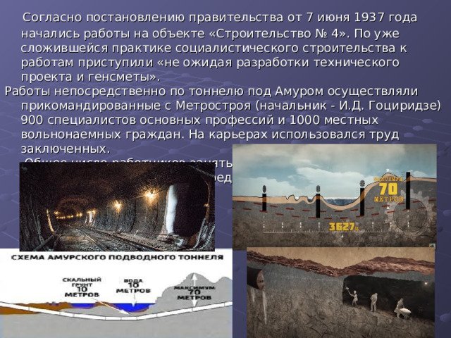  Согласно постановлению правительства от 7 июня 1937 года начались работы на объекте «Строительство № 4». По уже сложившейся практике социалистического строительства к работам приступили «не ожидая разработки технического проекта и генсметы». Работы непосредственно по тоннелю под Амуром осуществляли прикомандированные с Метростроя (начальник - И.Д. Гоциридзе)  900 специалистов основных профессий и 1000 местных вольнонаемных граждан. На карьерах использовался труд заключенных.  Общее число работников занятых на строительстве варьировалось, составляя в среднем 5,5 тысяч 