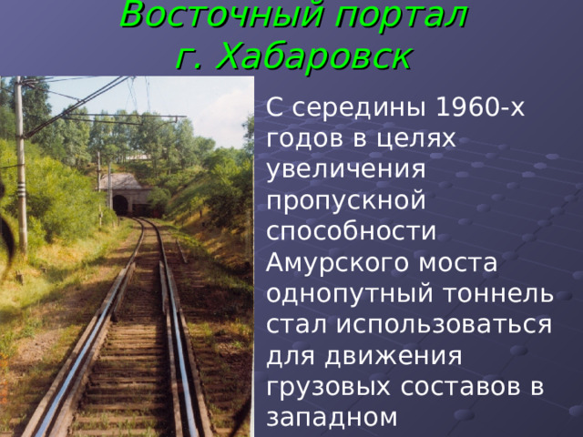 Восточный портал  г. Хабаровск   С середины 1960-х годов в целях увеличения пропускной способности Амурского моста однопутный тоннель стал использоваться для движения грузовых составов в западном направлении. 
