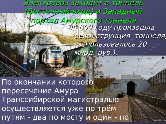  Электровоз заходит в тоннель (Восточный вход) и Западный портал Амурского тоннеля    в 2009 году произошла реконструкция тоннеля, (использовалось 20 млрд. руб.) , По окончании которого пересечение Амура Транссибирской магистралью осуществляется уже по трём путям - два по мосту и один - по тоннелю. 