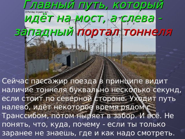 Главный путь, который идёт на мост, а слева - западный портал тоннеля Сейчас пассажир поезда в принципе видит наличие тоннеля буквально несколько секунд, если стоит по северной стороне. Уходит путь налево, идёт некоторое время рядом с Транссибом, потом ныряет в забор. И всё. Не понять, что, куда, почему - если ты только заранее не знаешь, где и как надо смотреть. 